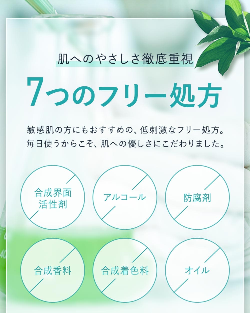 肌へのやさしさ徹底重視。7つのフリー処方。敏感肌の方にもおすすめの、低刺激なフリー処方。毎日使うからこそ、肌への優しさにこだわりました。