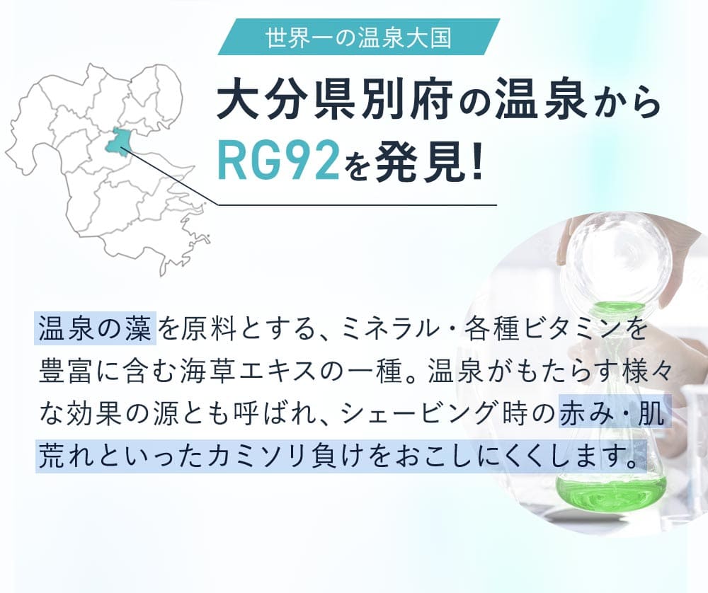 世界一の温泉大国大分県別府市の温泉からRG92を発見！温泉の藻を原料とする、ミネラル・各種ビタミンを豊富に含む海藻エキスの一種。温泉がもたらす様々な効果の源ともよばれ、シェービング時の赤身・肌荒れといったカミソリ負けを起こしにくくします。