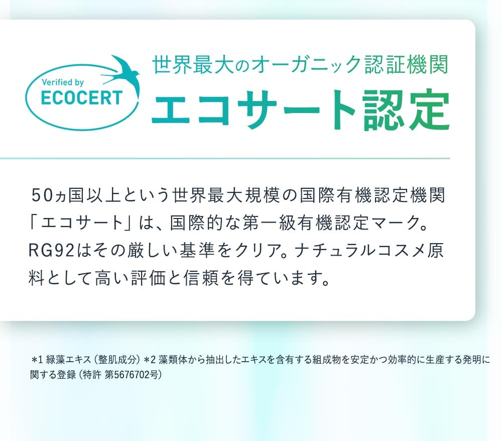 世界最大のオーガニック認証機関、エコサート認定。50か国以上という世界最大規模の国際有機認定機関「エコサート」は、国際的な第一級有機認定マーク。RG92はその厳しい基準をクリア。ナチュラルコスメ原料として高い評価と信頼を得ています。