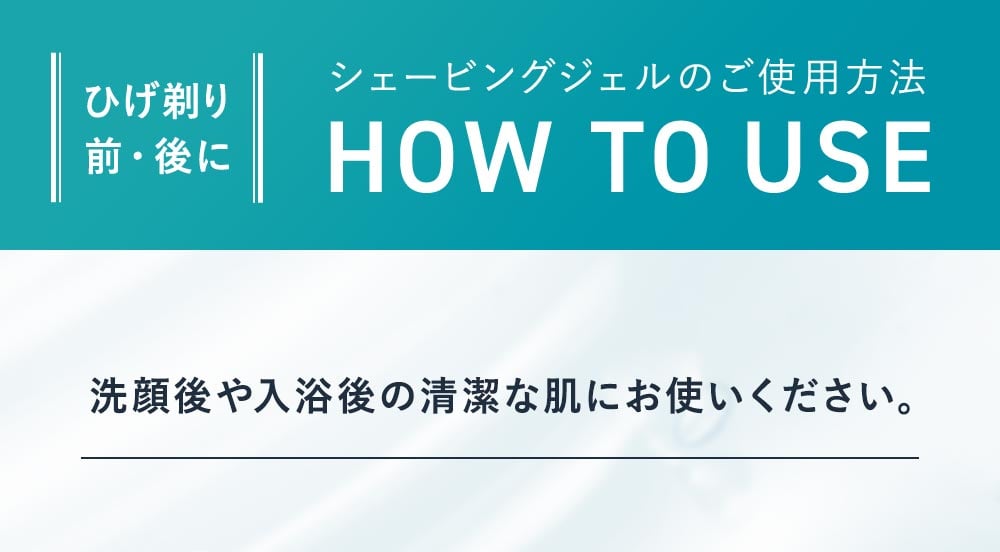 ひげそり前・後にシェービングジェルのご使用方法。洗顔後や入浴後の成果悦な肌にお使いください。シェービング後にもご使用いただけます。