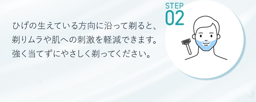 STEP2ひげの生えている方向に沿って剃ると、剃りムラや肌への刺激を軽減できます。強く当てずに優しく剃ってください。